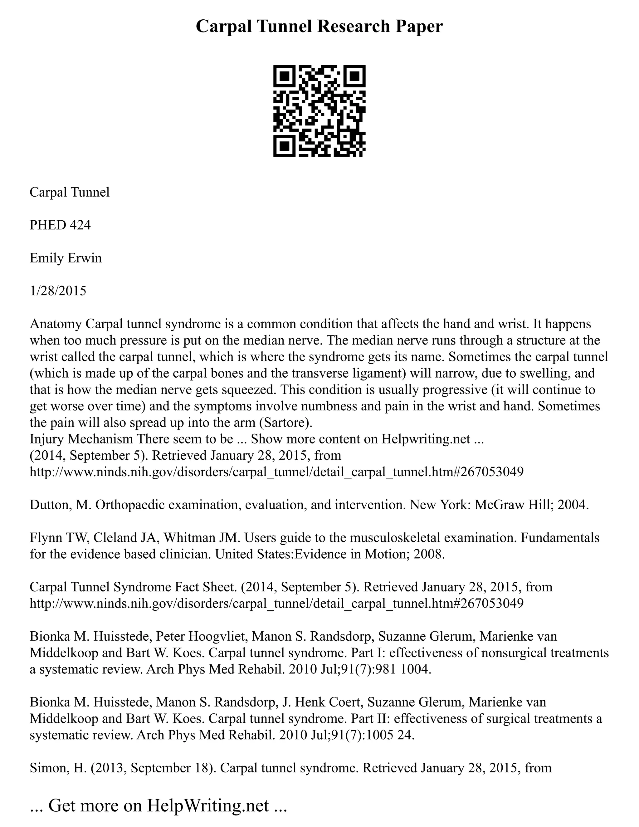 Carpal Tunnel Research Paper
Carpal Tunnel
PHED 424
Emily Erwin
1/28/2015
Anatomy Carpal tunnel syndrome is a common condition that affects the hand and wrist. It happens
when too much pressure is put on the median nerve. The median nerve runs through a structure at the
wrist called the carpal tunnel, which is where the syndrome gets its name. Sometimes the carpal tunnel
(which is made up of the carpal bones and the transverse ligament) will narrow, due to swelling, and
that is how the median nerve gets squeezed. This condition is usually progressive (it will continue to
get worse over time) and the symptoms involve numbness and pain in the wrist and hand. Sometimes
the pain will also spread up into the arm (Sartore).
Injury Mechanism There seem to be ... Show more content on Helpwriting.net ...
(2014, September 5). Retrieved January 28, 2015, from
http://www.ninds.nih.gov/disorders/carpal_tunnel/detail_carpal_tunnel.htm#267053049
Dutton, M. Orthopaedic examination, evaluation, and intervention. New York: McGraw Hill; 2004.
Flynn TW, Cleland JA, Whitman JM. Users guide to the musculoskeletal examination. Fundamentals
for the evidence based clinician. United States:Evidence in Motion; 2008.
Carpal Tunnel Syndrome Fact Sheet. (2014, September 5). Retrieved January 28, 2015, from
http://www.ninds.nih.gov/disorders/carpal_tunnel/detail_carpal_tunnel.htm#267053049
Bionka M. Huisstede, Peter Hoogvliet, Manon S. Randsdorp, Suzanne Glerum, Marienke van
Middelkoop and Bart W. Koes. Carpal tunnel syndrome. Part I: effectiveness of nonsurgical treatments
a systematic review. Arch Phys Med Rehabil. 2010 Jul;91(7):981 1004.
Bionka M. Huisstede, Manon S. Randsdorp, J. Henk Coert, Suzanne Glerum, Marienke van
Middelkoop and Bart W. Koes. Carpal tunnel syndrome. Part II: effectiveness of surgical treatments a
systematic review. Arch Phys Med Rehabil. 2010 Jul;91(7):1005 24.
Simon, H. (2013, September 18). Carpal tunnel syndrome. Retrieved January 28, 2015, from
... Get more on HelpWriting.net ...
 