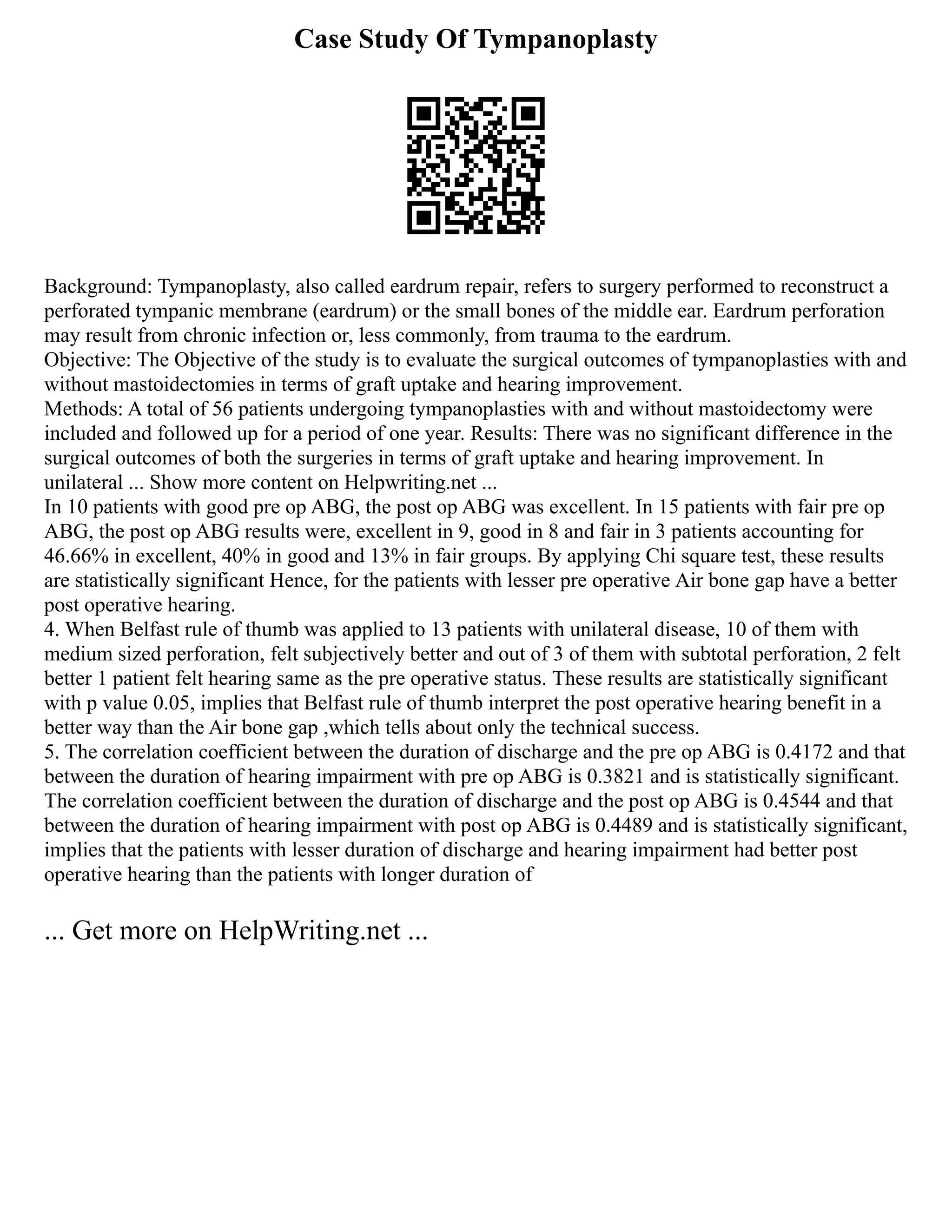 Case Study Of Tympanoplasty
Background: Tympanoplasty, also called eardrum repair, refers to surgery performed to reconstruct a
perforated tympanic membrane (eardrum) or the small bones of the middle ear. Eardrum perforation
may result from chronic infection or, less commonly, from trauma to the eardrum.
Objective: The Objective of the study is to evaluate the surgical outcomes of tympanoplasties with and
without mastoidectomies in terms of graft uptake and hearing improvement.
Methods: A total of 56 patients undergoing tympanoplasties with and without mastoidectomy were
included and followed up for a period of one year. Results: There was no significant difference in the
surgical outcomes of both the surgeries in terms of graft uptake and hearing improvement. In
unilateral ... Show more content on Helpwriting.net ...
In 10 patients with good pre op ABG, the post op ABG was excellent. In 15 patients with fair pre op
ABG, the post op ABG results were, excellent in 9, good in 8 and fair in 3 patients accounting for
46.66% in excellent, 40% in good and 13% in fair groups. By applying Chi square test, these results
are statistically significant Hence, for the patients with lesser pre operative Air bone gap have a better
post operative hearing.
4. When Belfast rule of thumb was applied to 13 patients with unilateral disease, 10 of them with
medium sized perforation, felt subjectively better and out of 3 of them with subtotal perforation, 2 felt
better 1 patient felt hearing same as the pre operative status. These results are statistically significant
with p value 0.05, implies that Belfast rule of thumb interpret the post operative hearing benefit in a
better way than the Air bone gap ,which tells about only the technical success.
5. The correlation coefficient between the duration of discharge and the pre op ABG is 0.4172 and that
between the duration of hearing impairment with pre op ABG is 0.3821 and is statistically significant.
The correlation coefficient between the duration of discharge and the post op ABG is 0.4544 and that
between the duration of hearing impairment with post op ABG is 0.4489 and is statistically significant,
implies that the patients with lesser duration of discharge and hearing impairment had better post
operative hearing than the patients with longer duration of
... Get more on HelpWriting.net ...
 