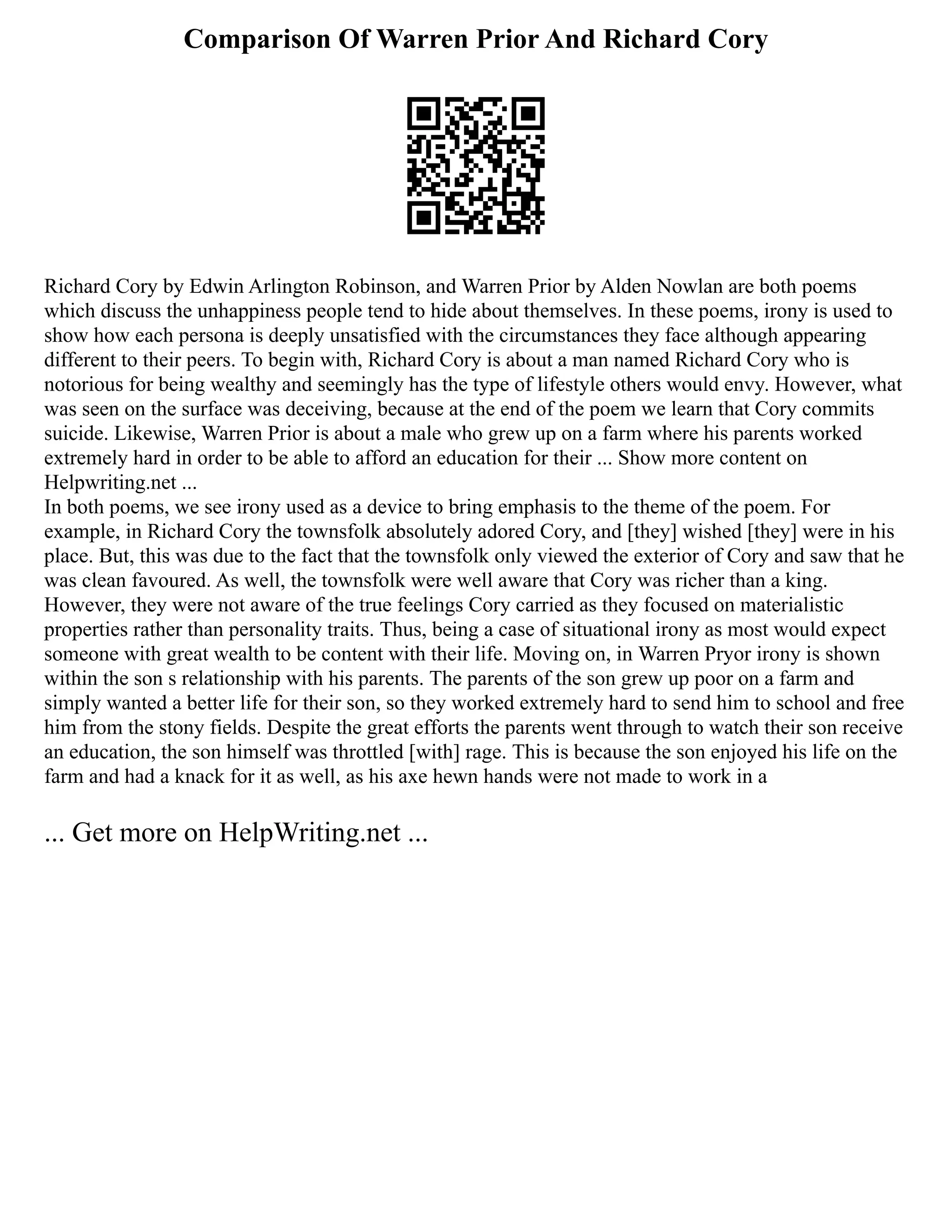 Comparison Of Warren Prior And Richard Cory
Richard Cory by Edwin Arlington Robinson, and Warren Prior by Alden Nowlan are both poems
which discuss the unhappiness people tend to hide about themselves. In these poems, irony is used to
show how each persona is deeply unsatisfied with the circumstances they face although appearing
different to their peers. To begin with, Richard Cory is about a man named Richard Cory who is
notorious for being wealthy and seemingly has the type of lifestyle others would envy. However, what
was seen on the surface was deceiving, because at the end of the poem we learn that Cory commits
suicide. Likewise, Warren Prior is about a male who grew up on a farm where his parents worked
extremely hard in order to be able to afford an education for their ... Show more content on
Helpwriting.net ...
In both poems, we see irony used as a device to bring emphasis to the theme of the poem. For
example, in Richard Cory the townsfolk absolutely adored Cory, and [they] wished [they] were in his
place. But, this was due to the fact that the townsfolk only viewed the exterior of Cory and saw that he
was clean favoured. As well, the townsfolk were well aware that Cory was richer than a king.
However, they were not aware of the true feelings Cory carried as they focused on materialistic
properties rather than personality traits. Thus, being a case of situational irony as most would expect
someone with great wealth to be content with their life. Moving on, in Warren Pryor irony is shown
within the son s relationship with his parents. The parents of the son grew up poor on a farm and
simply wanted a better life for their son, so they worked extremely hard to send him to school and free
him from the stony fields. Despite the great efforts the parents went through to watch their son receive
an education, the son himself was throttled [with] rage. This is because the son enjoyed his life on the
farm and had a knack for it as well, as his axe hewn hands were not made to work in a
... Get more on HelpWriting.net ...
 