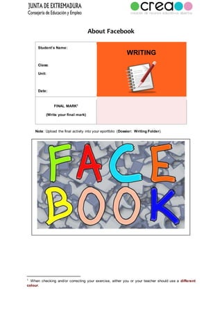 About Facebook
Student’s Name:
Class:
Unit:
Date:
WRITING
FINAL MARK1
(Write your final mark)
Note: Upload the final activity into your eportfolio (Dossier: Writing Folder).
1
When checking and/or correcting your exercise, either you or your teacher should use a different
colour.
 