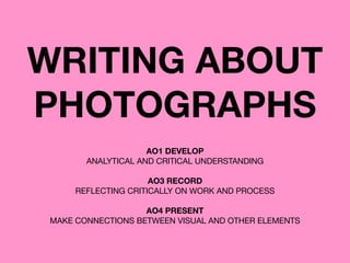 WRITING ABOUT
PHOTOGRAPHS
AO1 DEVELOP 
ANALYTICAL AND CRITICAL UNDERSTANDING 
 
AO3 RECORD
REFLECTING CRITICALLY ON WORK AND PROCESS

AO4 PRESENT
MAKE CONNECTIONS BETWEEN VISUAL AND OTHER ELEMENTS
 