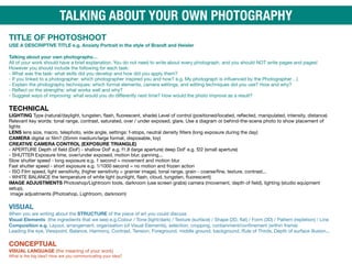 TITLE OF PHOTOSHOOT 
USE A DESCRIPTIVE TITLE e.g. Anxiety Portrait in the style of Brandt and Heisler
 
Talking about your own photographs…

All of your work should have a brief explanation. You do not need to write about every photograph, and you should NOT write pages and pages!
However you should include the following for each task:

- What was the task: what skills did you develop and how did you apply them? 
- If you linked to a photographer: which photographer inspired you and how? e.g. My photograph is influenced by the Photographer…) 
- Explain the photography techniques: which formal elements, camera settings, and editing techniques did you use? How and why? 
- Reflect on the strengths: what works well and why? 
- Suggest ways of improving: what would you do diﬀerently next time? How would the photo improve as a result? 
 
TECHNICAL 
LIGHTING Type (natural/daylight, tungsten, flash, fluorescent, shade) Level of control (positioned/located, reflected, manipulated, intensity, distance)
Relevant key words: tonal range, contrast, saturated, over / under exposed, glare. Use a diagram or behind-the-scene photo to show placement of
lights 
LENS lens size, macro, telephoto, wide angle, settings: f-stops, neutral density filters (long exposure during the day)

CAMERA digital or film? (35mm medium/large format, disposable, toy) 
CREATIVE CAMERA CONTROL (EXPOSURE TRIANGLE) 
- APERTURE Depth of field (DoF) - shallow DoF e.g. f1.8 (large aperture) deep DoF e.g. f22 (small aperture) 
- SHUTTER Exposure time, over/under exposed, motion blur, panning... 
Slow shutter speed - long exposure e.g. 1 second = movement and motion blur 
Fast shutter speed - short exposure e.g. 1/1000 second = no motion and frozen action 
- ISO Film speed, light sensitivity, (higher sensitivity = grainier image), tonal range, grain - coarse/fine, texture, contrast... 
- WHITE BALANCE the temperature of white light (sunlight, flash, cloud, tungsten, fluorescent) 
IMAGE ADJUSTMENTS Photoshop/Lightroom tools, darkroom (use screen grabs) camera (movement, depth of field), lighting (studio equipment
setup), 
image adjustments (Photoshop, Lightroom, darkroom)

 
VISUAL 
When you are writing about the STRUCTURE of the piece of art you could discuss 
Visual Elements (the ingredients that we see) e.g.Colour / Tone (light/dark) / Texture (surface) / Shape (2D, flat) / Form (3D) / Pattern (repletion) / Line 
Composition e.g. Layout, arrangement, organisation (of Visual Elements), selection, cropping, containment/confinement (within frame) 
Leading the eye, Viewpoint, Balance, Harmony, Contrast, Tension, Foreground, middle ground, background, Rule of Thirds, Depth of surface illusion... 

 
CONCEPTUAL

VISUAL LANGUAGE (the meaning of your work) 
What is the big idea? How are you communicating your idea?
TALKING ABOUT YOUR OWN PHOTOGRAPHY
 