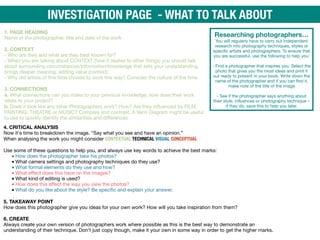 Researching photographers…
You will regularly have to carry out independent
research into photography techniques, styles or
specific artists and photographers. To ensure that
you are successful, use the following to help you: 
 
- Find a photographer that inspires you. Select the
photo that gives you the most ideas and print it
out ready to present in your book. Write down the
name of the photographer and if you can find it,
make note of the title of the image 
 
- See if the photographer says anything about
their style, influences or photography technique –
if they do, save this to help you later.
INVESTIGATION PAGE - WHAT TO TALK ABOUT
1. PAGE HEADING 
Name of the photographer, title and date of the work 
 
2. CONTEXT 
- Who are they and what are they best known for? 
- When you are talking about CONTEXT (how it relates to other things) you should talk
about surrounding circumstances/information/knowledge that sets your understanding,
brings deeper meaning, adding value (context) 
- Why did artists of this time choose to work this way? Consider the culture of the time. 
 
3. CONNECTIONS 
a. What connections can you make to your previous knowledge, how does their work
relate to your project?

b. Does it look like any other Photographers work? How? Are they influenced by FILM,
PAINTING, THEATRE or MUSIC? Compare and contrast. A Venn Diagram might be useful
to use to quickly identify the similarities and diﬀerences
4. CRITICAL ANALYSIS 
Now it's time to breakdown the image. “Say what you see and have an opinion.” 
When analysing the work you might consider CONTEXTUAL TECHNICAL VISUAL CONCEPTUAL
 
Use some of these questions to help you, and always use key words to achieve the best marks:
•How does the photographer take his photos?

•What camera settings and photography techniques do they use?

•What formal elements do they use and how?

•What eﬀect does this have on the images?

•What kind of editing is used?

•How does this aﬀect the way you view the photos?

•What do you like about the style? Be specific and explain your answer. 
5. TAKEAWAY POINT 
How does this photographer give you ideas for your own work? How will you take inspiration from them? 
 
6. CREATE 
Always create your own version of photographers work where possible as this is the best way to demonstrate an
understanding of their technique. Don’t just copy though, make it your own in some way in order to get the higher marks.
 