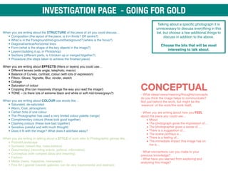 When you are writing about the STRUCTURE of the piece of art you could discuss…
• Composition (the layout of the piece, is it in thirds? Off centre?)
• What is in the Foreground/mid-ground/background? (where is the focus?)
• Diagonal/vertical/horizontal lines
• Form (what is the shape of the key objects in the image?)
• Layers (building it up, in Photoshop)
• Sections (different parts, is it broken up or merged together?)
• Procedure (the steps taken to achieve the finished piece) 
When you are writing about EFFECTS (filters or layers) you could use…
• Different lenses (wide angle, telephoto, macro)
• Balance of Curves, contrast, colour (with lots of expression)
• Filters- Glows, Vignette, Blur, render, sketch
• Collage
• Saturation of colour
• Cropping (this can massively change the way you read the image!)
• TONE – (is there lots of extreme black and white or soft mid-tones/greys?)
When you are writing about COLOUR use words like…
• Saturated, de-saturated
• Warm, Cool, atmospheric
• Certain tints of one colour
• The Photographer has used a very limited colour palette (range)
• Complimentary colours (these look good together)
• Clashing colours (these look bad together)
• Sensitive (careful and with much thought)
• Does it fit with the image? What does it add/take away?
When you are writing or talking about a STYLE of work refer to Photographic genres like…
• Portrait/Landscape
• Surrealist (dream-like, make-believe)
• Documentary (recording events, political, informative)
• Conceptual (with complex ideas and meaning)
• Fashion
• Media (news, magazine, newspaper)
• Fine Art ( geared towards galleries, can be very experimental and abstract)
Talking about a specific photograph it is
unnecessary to discuss everything in this
list, but choose a few additional things to
discuss in addition to the above.
Choose the bits that will be most
interesting to talk about.
CONCEPTUAL 
- What ideas/views/meaning/thoughts/concepts
do you think the image helps to communicate?
Not just behind the work, but might be the
'essence' of the work/the work itself. 
 
- When you are writing about how you FEEL
about the piece you could use…

• Mood 

• The photograph gives the impression of…

• The photographer gives a sense of….

• There is a suggestion of…

• The scene portrays a…

• There is a feeling of…

• The immediate impact this image has on
me is… 
- What connections can you make to your
previous knowledge? 
- What have you learned from exploring and
analysing this image?
INVESTIGATION PAGE - GOING FOR GOLD
 