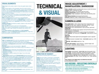 LIGHTING
 
Type of lighting: natural/daylight - time of day (dawn/dusk/golden hour)
shade Studio - LED light, strobe/flash, fluorescent/tungsten, ring-flash 
Level of control: positioned/located, reflected, manipulated, intensity,
defused, distance, high key (bright) or low key (dark), number of lights 
Relevant key words: tonal range, contrast, saturated, over / under exposed,
glare...  
Draw a diagram of your lighting setup or use behind-the-scene photo
to show placement of lights
CAMERA & LENS
 
Film or digital camera - 35mm medium/large format, disposable, toy? 
Lens Type: lens size, macro, telephoto, wide angle, settings: f-stops,
neutral density filters (long exposure during the day) 
White Balance: Colour cast/temperature, colour accuracy, warm/cold 
APERTURE 
Central focus: the objects(s) which appears most prominently and/or most
clearly focused in a photograph.

Depth of Field: What aperture has is used to ensure the photograph is
either: Deep DOF - all in focus e.g. f/22 Shallow DOF - small amount in focus
e.g. f/2.8 
SHUTTER 
Movement: What shutter speed has the photographer used to captured
motion? 
- No Motion movement completely frozen - fast shutter speed e.g. 1/250
sec 
- Motion Blur - slow shutter speed e.g. 1 sec 
ISO 
Film speed, light sensitivity - higher sensitivity = grainier image), tonal
range, grain - coarse/fine, texture, contrast...
COMPOSITION
 
Angle: the vantage point from which the photograph was taken; generally
used when discussing a photograph taken from an unusual or
exaggerated vantage point. Can you say anything about perspective?
Are there any converging lines adding depth, where does the vanishing
point lead?

Focal Point: where is it and more importantly - why is it?

Law of symmetry: the human mind is always trying to find balance in visual
imagery.

- Symmetrical balance distributes visual elements evenly in an image.

- Asymmetrical balance is found when visual elements are not evenly
distributed in an image. 
- Counter part, is needed to balance the image, if not is this a bad
composition? 
- Vertical balance (breathing room) Horizontal balance (gazing direction)

Framing: What has been placed within the boundaries of the photograph?

- How has the photographer broken up the frame, what spaces have
been created? Is there any natural framing used within the photo? 
- Can you use figure ground relationship to separate the subject from
the background?

Space: Are there important negative spaces in addition to positive
spaces? Is there depth to the photograph or does it seem shallow?
What creates this appearance? Is there depth created by spatial
illusions? Does the photographer completely fill the frame?

Background: the part of a scene or picture that is or seems to be toward
the back.

Format: What is the shape of the photograph, square, panoramic, 4x6,
5x7, 10x8?
DIRECTION OF SUBJECT
What direction has been given to the subject?

Subject: the main object or person(s) in a photograph.

Emotions: happy, sad, fearful, excited, proud, crazy...?

Direction: standing, sitting, jumping or laying? What are
they doing with their arms, hands, legs?

Gaze: which direction are they looking - into/out of the
frame, at the camera (how does this make you feel), at
another subject?

Props/clothes: what are they wearing/holding

Environmental portraits: how has the photographer used the
location to provided more context to the subject? How
does the subject fit in the frame and do the subjects
clothes, eye colour match/complement the backdrop?
VISUAL ELEMENTS
 
Colour: Bright, dull, sombre, subtle, or fiery red, golden yellow, forest
green…
Line: are there objects in the photograph that act as lines? Are they
straight, wavy, thick, thin, wobbly, smooth, curved. Has the photographer
used line, such as converging verticals/vanishing points, to lead your
eye and create direction in the photograph? Do they outline? Do the lines
show movement or energy?
Texture: if you could touch the surface of the photograph how would it
feel? How do the objects in the picture look like they would feel?

eg. Smooth, rough, lumpy...?
Shape: what 2D shapes can you pick out in the photograph? 
Do you see Organic shapes based on natural objects such as trees,
mountains, leaves, etc. or do you see Geometric shapes - simple rectilinear
or curvilinear shapes found in geometry, such as circles, squares,
triangles, etc. 
Repetition and Pattern: Are there any objects, shapes or lines which repeat
and create a pattern?
Form: what 3D forms can you pick out in the photograph. 

Tone: i Which areas of the photograph are brightest? s there a range of
tones from dark to light? Where is the darkest tone? Where is the
lightest? 
Think black shadows, grey midtowns and white highlights.
Abstract: an image that emphasises formal elements (line, shape, etc)
rather than specific, recognisable objects.
CONTEXTUAL
- Photographers name
- Title of Work & Date
IMAGE ADJUSTMENT /
MANIPULATION / DARKROOM
 
Colour / saturation: washed-out desaturated colours or bold vivid colours 

Exposure: Lighten / darkened the image
Contrast: High contrast / low contrast, level and curves 
Removing unwanted detail: cropping, masking, clone stamp

Photomontage: Collage, typography, mixed media, layer blending, layer
eﬀects 
Other media and materials: drawing/painting/illustration

Darkroom: Dodge/burn, filters, multiple exposure, solarisation
AO3 RECORD - REFLECTING CRITICALLY 
INVESTIGATION PAGE TAKEAWAY POINT 
- What have you learned from exploring and analysing this image? 
- What influence might this have on the development of your work? 
DEVELOPMENT OF PRACTICAL PHOTOGRAPHY 
- explain your experiments and the way you have refined them 
- how is your idea developing? Where next?
TECHNICAL
& VISUAL
 