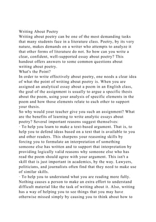 Writing About Poetry
Writing about poetry can be one of the most demanding tasks
that many students face in a literature class. Poetry, by its very
nature, makes demands on a writer who attempts to analyze it
that other forms of literature do not. So how can you write a
clear, confident, well-supported essay about poetry? This
handout offers answers to some common questions about
writing about poetry.
What's the Point?
In order to write effectively about poetry, one needs a clear idea
of what the point of writing about poetry is. When you are
assigned an analytical essay about a poem in an English class,
the goal of the assignment is usually to argue a specific thesis
about the poem, using your analysis of specific elements in the
poem and how those elements relate to each other to support
your thesis.
So why would your teacher give you such an assignment? What
are the benefits of learning to write analytic essays about
poetry? Several important reasons suggest themselves:
· To help you learn to make a text-based argument. That is, to
help you to defend ideas based on a text that is available to you
and other readers. This sharpens your reasoning skills by
forcing you to formulate an interpretation of something
someone else has written and to support that interpretation by
providing logically valid reasons why someone else who has
read the poem should agree with your argument. This isn't a
skill that is just important in academics, by the way. Lawyers,
politicians, and journalists often find that they need to make use
of similar skills.
· To help you to understand what you are reading more fully.
Nothing causes a person to make an extra effort to understand
difficult material like the task of writing about it. Also, writing
has a way of helping you to see things that you may have
otherwise missed simply by causing you to think about how to
 
