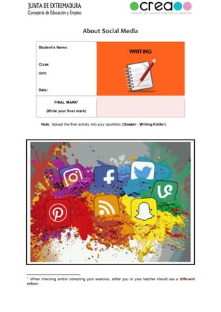 About Social Media
Student’s Name:
Class:
Unit:
Date:
WRITING
FINAL MARK1
(Write your final mark)
Note: Upload the final activity into your eportfolio (Dossier: Writing Folder).
1
When checking and/or correcting your exercise, either you or your teacher should use a different
colour.
 