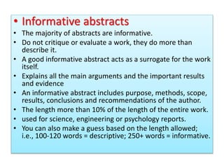 • Informative abstracts
• The majority of abstracts are informative.
• Do not critique or evaluate a work, they do more than
describe it.
• A good informative abstract acts as a surrogate for the work
itself.
• Explains all the main arguments and the important results
and evidence
• An informative abstract includes purpose, methods, scope,
results, conclusions and recommendations of the author.
• The length more than 10% of the length of the entire work.
• used for science, engineering or psychology reports.
• You can also make a guess based on the length allowed;
i.e., 100-120 words = descriptive; 250+ words = informative.
 