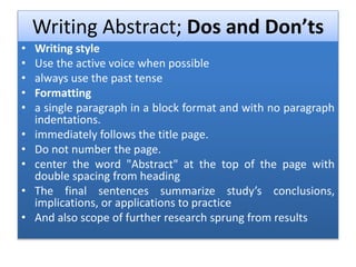 Writing Abstract; Dos and Don’ts
• Writing style
• Use the active voice when possible
• always use the past tense
• Formatting
• a single paragraph in a block format and with no paragraph
indentations.
• immediately follows the title page.
• Do not number the page.
• center the word "Abstract" at the top of the page with
double spacing from heading
• The final sentences summarize study’s conclusions,
implications, or applications to practice
• And also scope of further research sprung from results
 