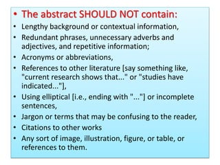 • The abstract SHOULD NOT contain:
• Lengthy background or contextual information,
• Redundant phrases, unnecessary adverbs and
adjectives, and repetitive information;
• Acronyms or abbreviations,
• References to other literature [say something like,
"current research shows that..." or "studies have
indicated..."],
• Using elliptical [i.e., ending with "..."] or incomplete
sentences,
• Jargon or terms that may be confusing to the reader,
• Citations to other works
• Any sort of image, illustration, figure, or table, or
references to them.
 