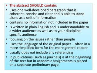 • The abstract SHOULD contain:
• uses one well-developed paragraph that is
coherent, concise and clear and is able to stand
alone as a unit of information
• contains no information not included in the paper
• is written in plain English and is understandable to
a wider audience as well as to your discipline-
specific audience
• focusing on the issues rather than people
• uses the language of the original paper – often in a
more simplified form for the more general reader
• usually does not include any referencing
• in publications (such as journals) is at the beginning
of the text but in academic assignments is placed
on a separate preliminary page.
 