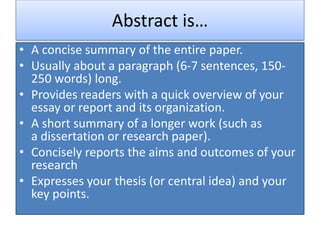 Abstract is…
• A concise summary of the entire paper.
• Usually about a paragraph (6-7 sentences, 150-
250 words) long.
• Provides readers with a quick overview of your
essay or report and its organization.
• A short summary of a longer work (such as
a dissertation or research paper).
• Concisely reports the aims and outcomes of your
research
• Expresses your thesis (or central idea) and your
key points.
 