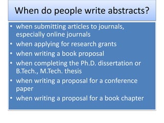When do people write abstracts?
• when submitting articles to journals,
especially online journals
• when applying for research grants
• when writing a book proposal
• when completing the Ph.D. dissertation or
B.Tech., M.Tech. thesis
• when writing a proposal for a conference
paper
• when writing a proposal for a book chapter
 