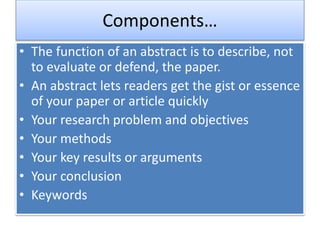 Components…
• The function of an abstract is to describe, not
to evaluate or defend, the paper.
• An abstract lets readers get the gist or essence
of your paper or article quickly
• Your research problem and objectives
• Your methods
• Your key results or arguments
• Your conclusion
• Keywords
 