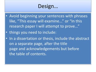 Design…
• Avoid beginning your sentences with phrases
like, “This essay will examine...” or “In this
research paper I will attempt to prove...”
• things you need to include:
• In a dissertation or thesis, include the abstract
on a separate page, after the title
page and acknowledgements but before
the table of contents.
 