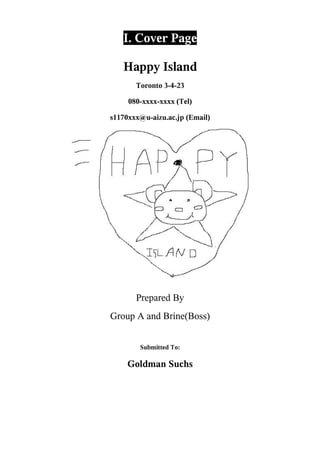 I. Cover Page

   Happy Island
       Toronto 3-4-23

     080-xxxx-xxxx (Tel)

s1170xxx@u-aizu.ac.jp (Email)




       Prepared By
Group A and Brine(Boss)


        Submitted To:

     Goldman Suchs
 