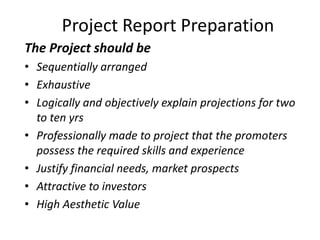 Project Report Preparation
The Project should be
• Sequentially arranged
• Exhaustive
• Logically and objectively explain projections for two
  to ten yrs
• Professionally made to project that the promoters
  possess the required skills and experience
• Justify financial needs, market prospects
• Attractive to investors
• High Aesthetic Value
 