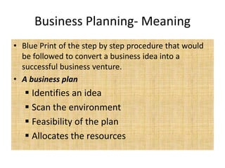 Business Planning- Meaning
• Blue Print of the step by step procedure that would
  be followed to convert a business idea into a
  successful business venture.
• A business plan
    Identifies an idea
    Scan the environment
    Feasibility of the plan
    Allocates the resources
 