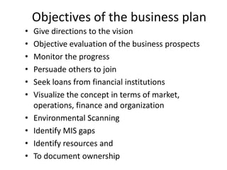 Objectives of the business plan
•   Give directions to the vision
•   Objective evaluation of the business prospects
•   Monitor the progress
•   Persuade others to join
•   Seek loans from financial institutions
•   Visualize the concept in terms of market,
    operations, finance and organization
•   Environmental Scanning
•   Identify MIS gaps
•   Identify resources and
•   To document ownership
 