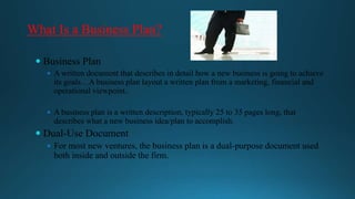 What Is a Business Plan?
 Business Plan
 A written document that describes in detail how a new business is going to achieve

its goals…A business plan layout a written plan from a marketing, financial and
operational viewpoint..

 A business plan is a written description, typically 25 to 35 pages long, that

describes what a new business idea/plan to accomplish.

 Dual-Use Document
 For most new ventures, the business plan is a dual-purpose document used

both inside and outside the firm.

 