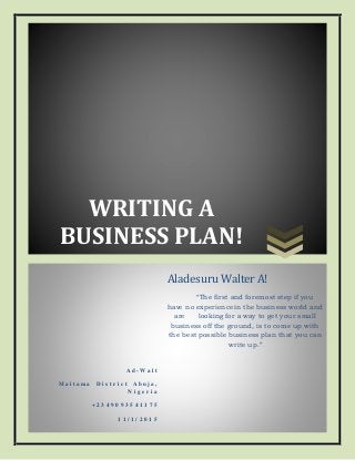 WRITING A
BUSINESS PLAN!
A d - W a l t
M a i t a m a D i s t r i c t A b u j a ,
N i g e r i a
+ 2 3 4 9 0 9 3 5 4 1 1 7 5
1 1 / 1 / 2 0 1 5
Aladesuru Walter A!
“The first and foremost step if you
have no experience in the business world and
are looking for a way to get your small
business off the ground, is to come up with
the best possible business plan that you can
write up.”
 