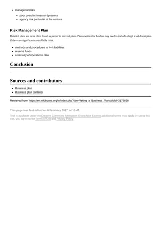 managerial risks
poor board or investor dynamics
agency risk particular to the venture
Detailed plans are more often found as part of in internal plans. Plans written for funders may need to include a high level description
if there are significant controllable risks.
methods and procedures to limit liabilities
reserve funds
continuity of operations plan
...
Business plan
Business plan contents
Retrieved from "https://en.wikibooks.org/w/index.php?title=Writing_a_Business_Plan&oldid=3179838"
This page was last edited on 6 February 2017, at 10:47.
Text is available under theCreative Commons Attribution-ShareAlike License.; additional terms may apply. By using this
site, you agree to theTerms of Useand Privacy Policy.
Risk Management Plan
Conclusion
Sources and contributors
 