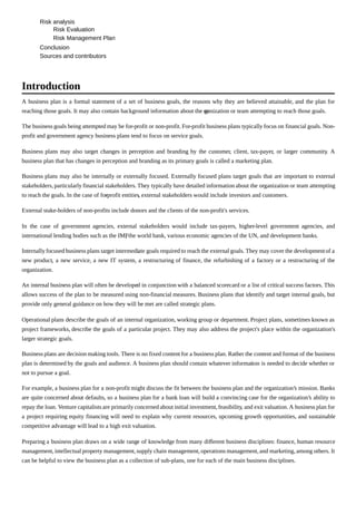 Risk analysis
Risk Evaluation
Risk Management Plan
Conclusion
Sources and contributors
A business plan is a formal statement of a set of business goals, the reasons why they are believed attainable, and the plan for
reaching those goals. It may also contain background information about the organization or team attempting to reach those goals.
The business goals being attempted may be for-profit or non-profit. For-profit business plans typically focus on financial goals. Non-
profit and government agency business plans tend to focus on service goals.
Business plans may also target changes in perception and branding by the customer, client, tax-payer, or larger community. A
business plan that has changes in perception and branding as its primary goals is called a marketing plan.
Business plans may also be internally or externally focused. Externally focused plans target goals that are important to external
stakeholders, particularly financial stakeholders. They typically have detailed information about the organization or team attempting
to reach the goals. In the case of for-profit entities, external stakeholders would include investors and customers.
External stake-holders of non-profits include donors and the clients of the non-profit's services.
In the case of government agencies, external stakeholders would include tax-payers, higher-level government agencies, and
international lending bodies such as the IMF, the world bank, various economic agencies of the UN, and development banks.
Internally focused business plans target intermediate goals required to reach the external goals. They may cover the developmentof a
new product, a new service, a new IT system, a restructuring of finance, the refurbishing of a factory or a restructuring of the
organization.
An internal business plan will often be developed in conjunction with a balanced scorecard or a list of critical success factors. This
allows success of the plan to be measured using non-financial measures. Business plans that identify and target internal goals, but
provide only general guidance on how they will be met are called strategic plans.
Operational plans describe the goals of an internal organization, working group or department. Project plans, sometimes known as
project frameworks, describe the goals of a particular project. They may also address the project's place within the organization's
larger strategic goals.
Business plans are decision making tools. There is no fixed content for a business plan. Rather the content and format of the business
plan is determined by the goals and audience. A business plan should contain whatever information is needed to decide whether or
not to pursue a goal.
For example, a business plan for a non-profit might discuss the fit between the business plan and the organization’s mission. Banks
are quite concerned about defaults, so a business plan for a bank loan will build a convincing case for the organization’s ability to
repay the loan. Venture capitalists are primarily concerned about initial investment,feasibility, and exit valuation. A business plan for
a project requiring equity financing will need to explain why current resources, upcoming growth opportunities, and sustainable
competitive advantage will lead to a high exit valuation.
Preparing a business plan draws on a wide range of knowledge from many different business disciplines: finance, human resource
management,intellectual property management,supply chain management,operations management,and marketing, among others. It
can be helpful to view the business plan as a collection of sub-plans, one for each of the main business disciplines.
Introduction
 