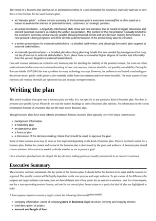 The format of a business plan depends on its presentation context. It is not uncommon for businesses, especially start-ups to have
three or four formats for the same business plan:
an "elevator pitch" - a three minute summary of the business plan's executive summary. This is often used as a
teaser to awaken the interest of potential funders, customers, or strategic partners.
an oral presentation - a hopefully entertaining slide show and oral narrative that is meant to trigger discussion and
interest potential investors in reading the written presentation. The content of the presentation is usually limited to
the executive summary and a few key graphs showing financial trends and key decision making benchmarks. If a
new product is being proposed and time permits a demonstration of the product may also be included.
a written presentation for external stakeholders - a detailed, well written, and pleasingly formatted plan targeted at
external stakeholders.
an internal operational plan - a detailed plan describing planning details that are needed by management but may
not be of interest to external stakeholders. Such plans have a somewhat higher degree of candor and informality
than the version targeted at external stakeholders.
Cost and revenue estimates are central to any business plan for deciding the viability of the planned venture. But costs are often
underestimatedand revenues overestimatedresulting in later cost overruns, revenue shortfalls, and possibly non-viability. During the
dot-com bubble 1997-2001 this was a problem for many technology start-ups. However, the problem is not limited to technology or
the private sector; public works projects also routinely suffer from cost overruns and/or revenue shortfalls. The main causes of cost
overruns and revenue shortfalls are optimism bias and strategic misrepresentation.
Writing the plan
This article explains what goes into a business plan and why. It is not specific to any particular kind of business plan. Nor does it
presume any specific layout. Please do not read the section headings as titles of business plan sections. For information on the various
presentation formats of a business plan see the main article Business plan.
Though business plans have many different presentation formats, business plans typically cover five major content areas:
background information
a marketing plan
an operational plan
a financial plan
a discussion of the decision making criteria that should be used to approve the plan.
Some of these content areas may be more or less important depending on the kind of business plan. There is no fixed content for a
business plan. Rather the content and format of the business plan is determined by the goals and audience. A business plan should
contain whatever information is needed to decide whether or not to pursue a goal.
Once a business plan has been developed, the key decision making points are usually summarized in an executive summary.
The executive summary summarizes the key points of the business plan. It should define the decision to be made and the reasons for
approval. The specific content will be highly dependent on the core purpose and target audience. To get a sense of the difference the
purpose and target audience can make, here are three different sets of key points for an executive summary - one for a loan request,
one for a start-up seeking venture finance, and one for an internal plan. Items unique to a particular kind of plan are highlighted in
bold:
A loan request executive summary might contain the following information[citation needed]:
company information: name of company, years in business, legal structure, minority and majority owners
brief description of project
amount and length of loan
Executive Summary
 