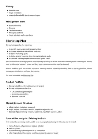 founding date
major successes
strategically valuable learning experiences
Board members
Owners
Senior managers
Managing partners
Head scientists and researchers
The marketing plan has five objectives:
to identify revenue generating opportunities
to provide a rationale for revenue forecasts.
to define marketing goals.
to define a set of concrete steps for reaching those goals.
to describe current progress towards those goals, if any.
The rationale behind revenue projectionsis developed by describing the market associated with each product covered by the business
plan. In addition the business's current and likely future competitive position must be discussed.
Specific marketing goals and the steps involved in achieving them are covered by describing plans for pricing, promotion, demand
management, distribution, and brand development.
For more information, seeMarketing Plan.
Core product lines relevant to venture or project
For each relevant product line,
Life cycle management plan
Versioning possibilities
Revenue potential
allied markets (substitute products)
major players: customers, vendors, regulatory agencies, etc
balance of power among vendors, customers, regulatory agencies, other
If the product has an existing market, a table or set of paragraphs explaining the following may be needed:
name, features, why proposed product is better
switching costs
customer loyalty to/brand premium of competitors
why the product will overcome switching costs and customer loyalty
History
Management Team
Marketing Plan
Product Portfolio
Market Size and Structure
Competitive analysis: Existing Markets
 