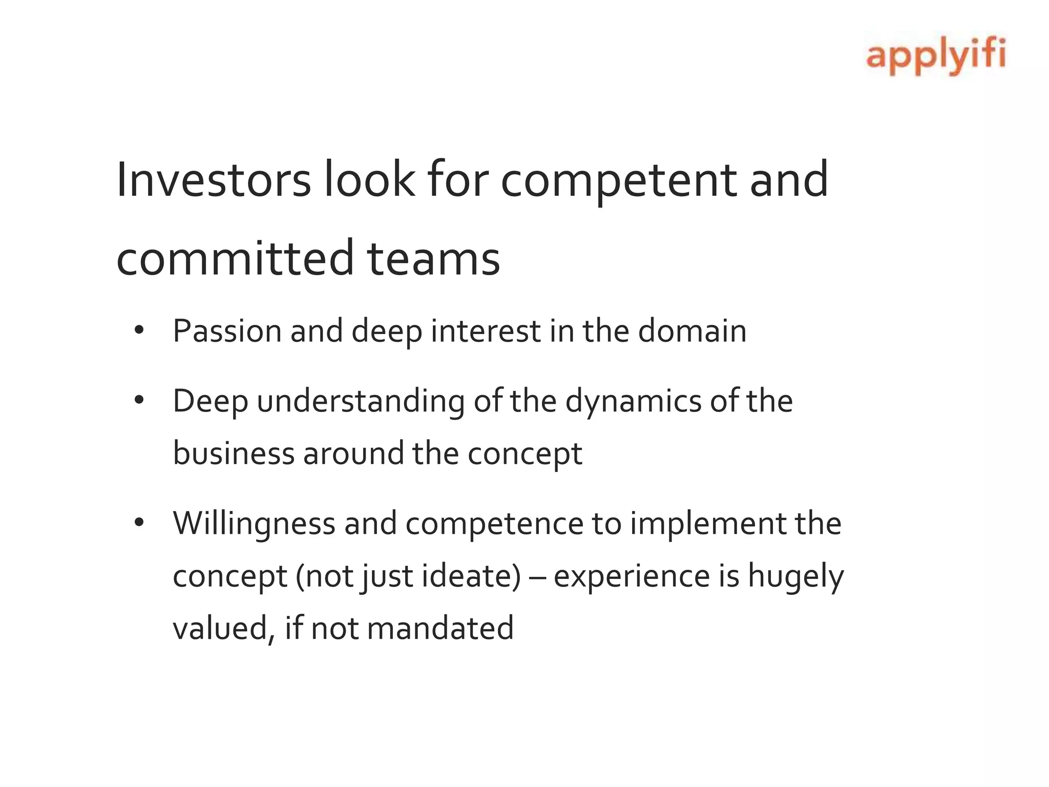 Investors look for competent and
committed teams
• Passion and deep interest in the domain
• Deep understanding of the dynamics of the
business around the concept
• Willingness and competence to implement the
concept (not just ideate) – experience is hugely
valued, if not mandated
 