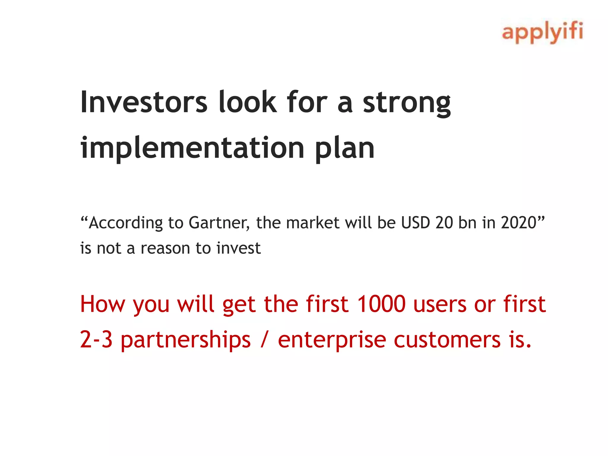 Investors look for a strong
implementation plan
“According to Gartner, the market will be USD 20 bn in 2020”
is not a reason to invest
How you will get the first 1000 users or first
2-3 partnerships / enterprise customers is.
 