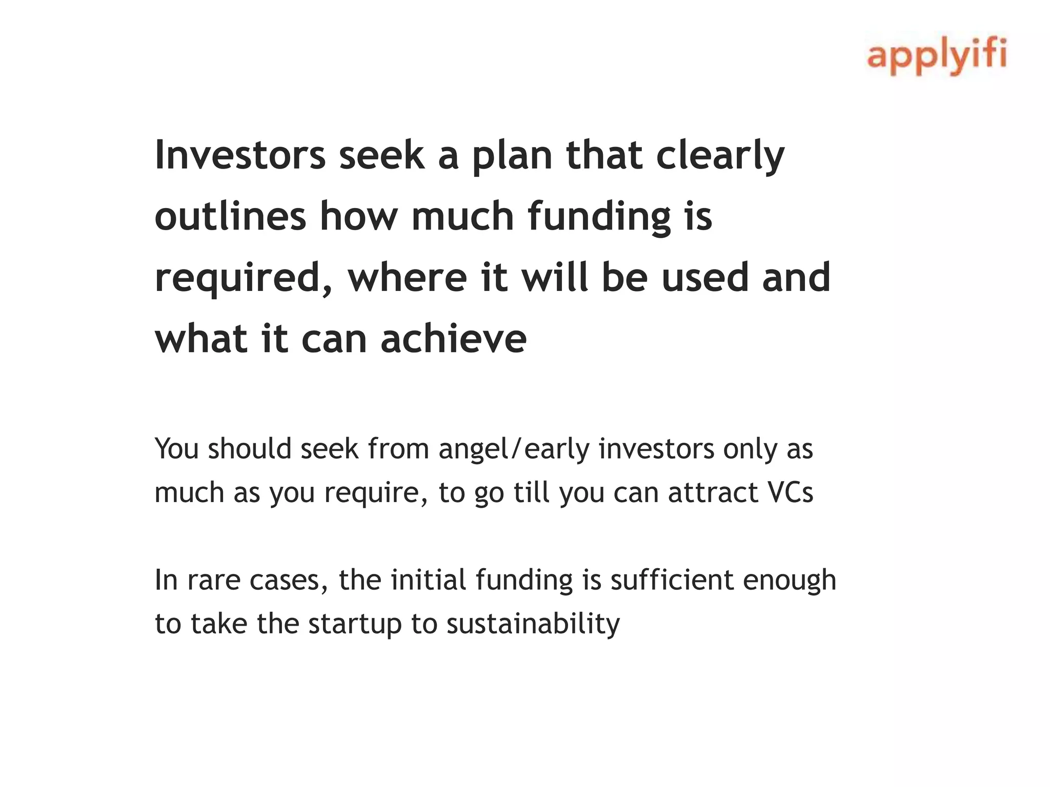 Investors seek a plan that clearly
outlines how much funding is
required, where it will be used and
what it can achieve
You should seek from angel/early investors only as
much as you require, to go till you can attract VCs
In rare cases, the initial funding is sufficient enough
to take the startup to sustainability
 