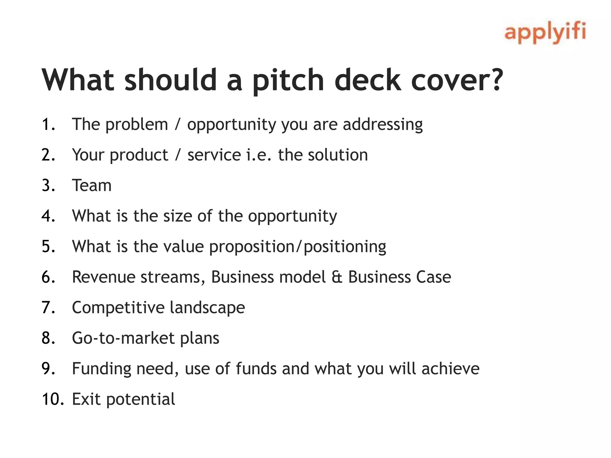 What should a pitch deck cover?
1. The problem / opportunity you are addressing
2. Your product / service i.e. the solution
3. Team
4. What is the size of the opportunity
5. What is the value proposition/positioning
6. Revenue streams, Business model & Business Case
7. Competitive landscape
8. Go-to-market plans
9. Funding need, use of funds and what you will achieve
10. Exit potential
 