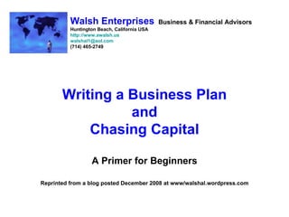 Walsh Enterprises                  Business & Financial Advisors
          Huntington Beach, California USA
          http://www.awalsh.us
          walshal1@aol.com
          (714) 465-2749




       Writing a Business Plan
                 and
           Chasing Capital

                  A Primer for Beginners

Reprinted from a blog posted December 2008 at www/walshal.wordpress.com
 