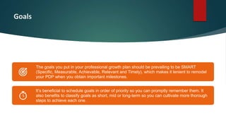 Goals
The goals you put in your professional growth plan should be prevailing to be SMART
(Specific, Measurable, Achievable, Relevant and Timely), which makes it lenient to remodel
your PDP when you obtain important milestones.
It’s beneficial to schedule goals in order of priority so you can promptly remember them. It
also benefits to classify goals as short, mid or long-term so you can cultivate more thorough
steps to achieve each one.
 