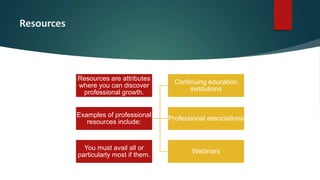 Resources
Resources are attributes
where you can discover
professional growth.
Examples of professional
resources include:
Continuing education
institutions
Professional associations
Webinars
You must avail all or
particularly most if them.
 