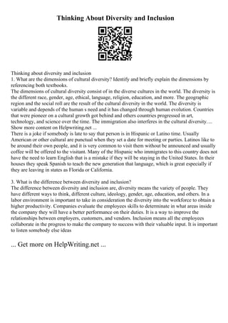 Thinking About Diversity and Inclusion
Thinking about diversity and inclusion
1. What are the dimensions of cultural diversity? Identify and briefly explain the dimensions by
referencing both textbooks.
The dimensions of cultural diversity consist of in the diverse cultures in the world. The diversity is
the different race, gender, age, ethical, language, religion, education, and more. The geographic
region and the social roll are the result of the cultural diversity in the world. The diversity is
variable and depends of the human s need and it has changed through human evolution. Countries
that were pioneer on a cultural growth got behind and others countries progressed in art,
technology, and science over the time. The immigration also interferes in the cultural diversity....
Show more content on Helpwriting.net ...
There is a joke if somebody is late to say that person is in Hispanic or Latino time. Usually
American or other cultural are punctual when they set a date for meeting or parties. Latinos like to
be around their own people, and it is very common to visit them without be announced and usually
coffee will be offered to the visitant. Many of the Hispanic who immigrates to this country does not
have the need to learn English that is a mistake if they will be staying in the United States. In their
houses they speak Spanish to teach the new generation that language, which is great especially if
they are leaving in states as Florida or California.
3. What is the difference between diversity and inclusion?
The difference between diversity and inclusion are, diversity means the variety of people. They
have different ways to think, different culture, ideology, gender, age, education, and others. In a
labor environment is important to take in consideration the diversity into the workforce to obtain a
higher productivity. Companies evaluate the employees skills to determinate in what areas inside
the company they will have a better performance on their duties. It is a way to improve the
relationships between employers, customers, and vendors. Inclusion means all the employees
collaborate in the progress to make the company to success with their valuable input. It is important
to listen somebody else ideas
... Get more on HelpWriting.net ...
 