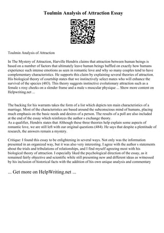 Toulmin Analysis of Attraction Essay
Toulmin Analysis of Attraction
In The Mystery of Attraction, Harville Hendrix claims that attraction between human beings is
based on a number of factors that ultimately leave human beings baffled on exactly how humans
experience such intense emotions as seen in romantic love and why so many couples tend to have
complementary characteristics. He supports this claim by explaining several theories of attraction.
His biological theory of courtship states that we instinctively select mates who will enhance the
survival of the species (483). This theory suggests instinctive evolutionary attraction such as a
female s rosy cheeks on a slender frame and a male s muscular physique ... Show more content on
Helpwriting.net ...
The backing for his warrants takes the form of a list which depicts ten main characteristics of a
marriage. Most of the characteristics are based around the subconscious mind of humans, placing
much emphasis on the basic needs and desires of a person. The results of a poll are also included
at the end of the essay which reinforces the author s exchange theory.
As a qualifier, Hendrix states that Although these three theories help explain some aspects of
romantic love, we are still left with our original questions (484). He says that despite a plentitude of
research, the answers remain a mystery.
Critique: I found this essay to be enlightening in several ways. Not only was the information
presented in an organized way, but it was also very interesting. I agree with the author s statements
about the trials and tribulations of relationships, and I find myself agreeing most with his
biological theory of attraction. I especially liked the psychological direction of the essay, as it
remained fairly objective and scientific while still presenting new and different ideas as witnessed
by his inclusion of historical facts with the addition of his own unique analysis and commentary
... Get more on HelpWriting.net ...
 