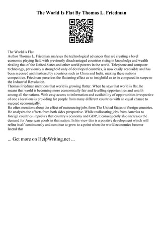 The World Is Flat By Thomas L. Friedman
The World is Flat
Author Thomas L. Friedman analyses the technological advances that are creating a level
economic playing field with previously disadvantaged countries rising in knowledge and wealth
rivaling that of the United States and other world powers in the world. Telephone and computer
technology, previously a stronghold only of developed countries, is now easily accessible and has
been accessed and mastered by countries such as China and India, making these nations
competitive. Friedman perceives the flattening effect as so insightful as to be compared in scope to
the Industrial Revolution.
Thomas Friedman mentions that world is growing flatter. When he says that world is flat, he
means that world is becoming more economically fair and levelling opportunities and wealth
among all the nations. With easy access to information and availability of opportunities irrespective
of one s locations is providing for people from many different countries with an equal chance to
succeed economically.
He often mentions about the effect of outsourcing jobs form The United States to foreign countries.
He analyzes the effects from both sides perspective. While reallocating jobs from America to
foreign countries improves that country s economy and GDP, it consequently also increases the
demand for American goods in that nation. In his view this is a positive development which will
refine itself continuously and continue to grow to a point when the world economies become
lateral that
... Get more on HelpWriting.net ...
 