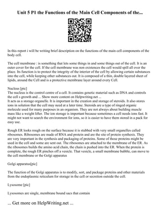 Unit 5 P1 the Functions of the Main Cell Components of the...
In this report i will be writing brief description on the functions of the main cell components of the
body cell.
The cell membrane : is something that lets some things in and some things out of the cell. It is an
outer cover for the cell. If the cell membrane was non existences the cell would spill all over the
place. Its function is to protect the integrity of the interior of the cell by allowing certain substances
into the cell, while keeping other substances out. It is composed of a thin, double layered sheet of
lipids, around the Cell and is a protective membrane layer around every Cell.
Nucleus [pic]
The nucleus is the control centre of a cell. It contains genetic material such as DNA and controls
the cell s growth and ... Show more content on Helpwriting.net ...
It acts as a storage organelle. It is important in the creation and storage of steroids. It also stores
ions in solution that the cell may need at a later time. Steroids are a type of ringed organic
molecule used for many purposes in an organism. They are not always about building muscle
mass like a weight lifter. The ion storage is important because sometimes a cell needs ions fast. It
might not want to search the environment for ions, so it is easier to have them stored in a pack for
easy use.
Rough ER looks rough on the surface because it is stubbed with very small organelles called
ribosomes. Ribosomes are made of RNA and protein and are the site of protein synthesis. They
are very important in the synthesis and packaging of proteins. Some of those proteins might be
used in the cell and some are sent out. The ribosomes are attached to the membrane of the ER. As
the ribosomes builds the amino acid chain, the chain is pushed into the ER. When the protein is
complete, the rough ER pinches off a vesicle. That vesicle, a small membrane bubble, can move to
the cell membrane or the Golgi apparatus
Golgi apparatus[pic]
The function of the Golgi apparatus is to modify, sort, and package proteins and other materials
from the endoplasmic reticulum for storage in the cell or secretion outside the cell.
Lysosome [pic]
Lysosomes are single, membrane bound sacs that contain
... Get more on HelpWriting.net ...
 