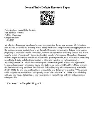 Neural Tube Defects Research Paper
Folic Acid and Neural Tube Defects
NFS Seminar 4601.02
Fall 2015 Semester
Gregory Mullins
11/25/2015
Introduction: Pregnancy has always been an important time during any woman s life, bringing a
new life into the world is a blessing. While on the other hand, complications during pregnancies are
the last thing anyone wants to hear or go through. One major complication that can occur during
pregnancy is known as a neural tube defect, which is caused from a deficiency of folic acid over a
specific period of time usually during the first few months of pregnancy. Throughout this paper I
will talk to you about why neural tube defects are a growing concern, folic acids role in controlling
neural tube defects, and also the amount of ... Show more content on Helpwriting.net ...
According to the CDC, with a daily consumption of 400 micrograms of folic acid supplements
before and during early pregnancy, neural tube defects are reduced (CDC, 2014). Many grains in
the food market today have been fortified with folic acid to help with the deficiency worldwide
(CDC, 2014). To give you an idea of how serious folic acid deficiency was in the 1990 s, around
4,100 pregnancies were affected each year by neural tube defects (CDC, 2014). With this being
said, you now have a better idea of how many mothers were affected and were not consuming
enough of this
... Get more on HelpWriting.net ...
 