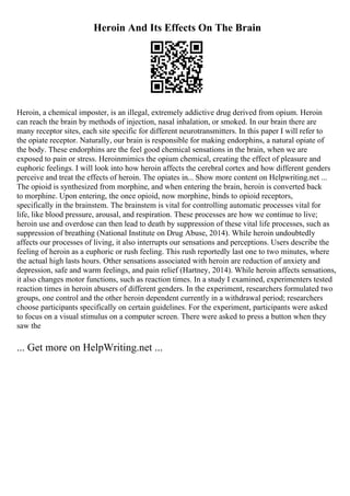 Heroin And Its Effects On The Brain
Heroin, a chemical imposter, is an illegal, extremely addictive drug derived from opium. Heroin
can reach the brain by methods of injection, nasal inhalation, or smoked. In our brain there are
many receptor sites, each site specific for different neurotransmitters. In this paper I will refer to
the opiate receptor. Naturally, our brain is responsible for making endorphins, a natural opiate of
the body. These endorphins are the feel good chemical sensations in the brain, when we are
exposed to pain or stress. Heroinmimics the opium chemical, creating the effect of pleasure and
euphoric feelings. I will look into how heroin affects the cerebral cortex and how different genders
perceive and treat the effects of heroin. The opiates in... Show more content on Helpwriting.net ...
The opioid is synthesized from morphine, and when entering the brain, heroin is converted back
to morphine. Upon entering, the once opioid, now morphine, binds to opioid receptors,
specifically in the brainstem. The brainstem is vital for controlling automatic processes vital for
life, like blood pressure, arousal, and respiration. These processes are how we continue to live;
heroin use and overdose can then lead to death by suppression of these vital life processes, such as
suppression of breathing (National Institute on Drug Abuse, 2014). While heroin undoubtedly
affects our processes of living, it also interrupts our sensations and perceptions. Users describe the
feeling of heroin as a euphoric or rush feeling. This rush reportedly last one to two minutes, where
the actual high lasts hours. Other sensations associated with heroin are reduction of anxiety and
depression, safe and warm feelings, and pain relief (Hartney, 2014). While heroin affects sensations,
it also changes motor functions, such as reaction times. In a study I examined, experimenters tested
reaction times in heroin abusers of different genders. In the experiment, researchers formulated two
groups, one control and the other heroin dependent currently in a withdrawal period; researchers
choose participants specifically on certain guidelines. For the experiment, participants were asked
to focus on a visual stimulus on a computer screen. There were asked to press a button when they
saw the
... Get more on HelpWriting.net ...
 