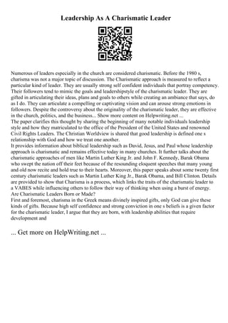 Leadership As A Charismatic Leader
Numerous of leaders especially in the church are considered charismatic. Before the 1980 s,
charisma was not a major topic of discussion. The Charismatic approach is measured to reflect a
particular kind of leader. They are usually strong self confident individuals that portray competency.
Their followers tend to mimic the goals and leadershipstyle of the charismatic leader. They are
gifted in articulating their ideas, plans and goals to others while creating an ambiance that says, do
as I do. They can articulate a compelling or captivating vision and can arouse strong emotions in
followers. Despite the controversy about the originality of the charismatic leader, they are effective
in the church, politics, and the business... Show more content on Helpwriting.net ...
The paper clarifies this thought by sharing the beginning of many notable individuals leadership
style and how they matriculated to the office of the President of the United States and renowned
Civil Rights Leaders. The Christian Worldview is shared that good leadership is defined one s
relationship with God and how we treat one another.
It provides information about biblical leadership such as David, Jesus, and Paul whose leadership
approach is charismatic and remains effective today in many churches. It further talks about the
charismatic approaches of men like Martin Luther King Jr. and John F. Kennedy, Barak Obama
who swept the nation off their feet because of the resounding eloquent speeches that many young
and old now recite and hold true to their hearts. Moreover, this paper speaks about some twenty first
century charismatic leaders such as Martin Luther King Jr., Barak Obama, and Bill Clinton. Details
are provided to show that Charisma is a process, which links the traits of the charismatic leader to
a VABES while influencing others to follow their way of thinking when using a burst of energy.
Are Charismatic Leaders Born or Made?
First and foremost, charisma in the Greek means divinely inspired gifts, only God can give these
kinds of gifts. Because high self confidence and strong conviction in one s beliefs is a given factor
for the charismatic leader, I argue that they are born, with leadership abilities that require
development and
... Get more on HelpWriting.net ...
 