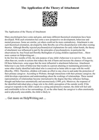 The Application of the Theory of Attachment
The Application of the Theory of Attachment
Many psychologists have come and gone, and many different theoretical orientations have been
developed. With each orientation has come a new perspective on development, behaviour and
mental processes. Some are similar, yet others could not be more contradictory. Attachment is one
such theoretical orientation, developed by John Bowlby out of his dissatisfaction with other existing
theories. Although Bowlby rejected psychoanalytical explanations for early infant bonds, the theory
of attachment was influenced in part by the principles of psychoanalysis; in particular the
observations by Ana Freud and Dorothy Burlingham of young children separated from ... Show
more content on Helpwriting.net ...
In the first few months of life, the sole purpose of any child s behaviour is to survive. This, more
often than not, results in actions that reduce the risk of harm and increase the chances of longevity.
Of these behaviours, some argue that the most influential is attachment behaviour. Attachment
behaviour is any form of behaviour that results in a person attaining or maintaining proximity to
some other clearly identified individual who is conceived as better able to cope with the world
(Bowlby, 1982). Therefore, children will make an effort to stay close to and under the protection of
their primary caregiver. According to Webster, through interactions with their primary caregiver, the
child develops expectations and understandings about the workings of relationships. These mental
representations of relationships become internalized to the degree that they influence feelings,
thought and behaviour automatically and unconsciously (1999, p.6). Moreover, the response of
the identified individual plays a huge role in the child s perception of the outside world. If the
caregiver responds to the child s needs in a caring and protective manner, the child will feel safe
and comfortable in his or her surroundings. If, on the other hand, the caregiver is often emotionally
and/or physically unavailable, the child is likely to
... Get more on HelpWriting.net ...
 