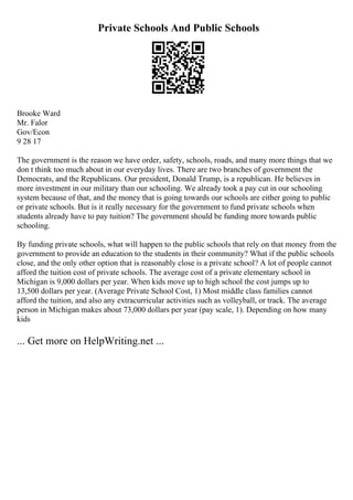 Private Schools And Public Schools
Brooke Ward
Mr. Falor
Gov/Econ
9 28 17
The government is the reason we have order, safety, schools, roads, and many more things that we
don t think too much about in our everyday lives. There are two branches of government the
Democrats, and the Republicans. Our president, Donald Trump, is a republican. He believes in
more investment in our military than our schooling. We already took a pay cut in our schooling
system because of that, and the money that is going towards our schools are either going to public
or private schools. But is it really necessary for the government to fund private schools when
students already have to pay tuition? The government should be funding more towards public
schooling.
By funding private schools, what will happen to the public schools that rely on that money from the
government to provide an education to the students in their community? What if the public schools
close, and the only other option that is reasonably close is a private school? A lot of people cannot
afford the tuition cost of private schools. The average cost of a private elementary school in
Michigan is 9,000 dollars per year. When kids move up to high school the cost jumps up to
13,500 dollars per year. (Average Private School Cost, 1) Most middle class families cannot
afford the tuition, and also any extracurricular activities such as volleyball, or track. The average
person in Michigan makes about 73,000 dollars per year (pay scale, 1). Depending on how many
kids
... Get more on HelpWriting.net ...
 