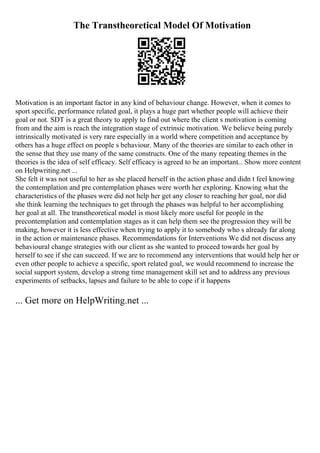 The Transtheoretical Model Of Motivation
Motivation is an important factor in any kind of behaviour change. However, when it comes to
sport specific, performance related goal, it plays a huge part whether people will achieve their
goal or not. SDT is a great theory to apply to find out where the client s motivation is coming
from and the aim is reach the integration stage of extrinsic motivation. We believe being purely
intrinsically motivated is very rare especially in a world where competition and acceptance by
others has a huge effect on people s behaviour. Many of the theories are similar to each other in
the sense that they use many of the same constructs. One of the many repeating themes in the
theories is the idea of self efficacy. Self efficacy is agreed to be an important... Show more content
on Helpwriting.net ...
She felt it was not useful to her as she placed herself in the action phase and didn t feel knowing
the contemplation and pre contemplation phases were worth her exploring. Knowing what the
characteristics of the phases were did not help her get any closer to reaching her goal, nor did
she think learning the techniques to get through the phases was helpful to her accomplishing
her goal at all. The transtheoretical model is most likely more useful for people in the
precontemplation and contemplation stages as it can help them see the progression they will be
making, however it is less effective when trying to apply it to somebody who s already far along
in the action or maintenance phases. Recommendations for Interventions We did not discuss any
behavioural change strategies with our client as she wanted to proceed towards her goal by
herself to see if she can succeed. If we are to recommend any interventions that would help her or
even other people to achieve a specific, sport related goal, we would recommend to increase the
social support system, develop a strong time management skill set and to address any previous
experiments of setbacks, lapses and failure to be able to cope if it happens
... Get more on HelpWriting.net ...
 