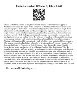 Rhetorical Analysis Of States By Edward Said
Edward Said s States features an insightful, in depth analysis of Orientalism as it applies to
Palestinians and Israelis. He begins with a description of Palestine and the Palestinian condition
using photographs to demonstrate a more humanized perspective of these transient people. Said
reflects on his childhood in Palestine and draws from personal experience to paint a picture of a
people without a home, or to be more accurate, people without an identity. A rhetorical analysis
reveals the levels to which Said s persuasion actually manages to persuade the audience. Said s
use of pathos is strong and well developed due to his use of anecdotal evidence and his insistence
on humanizing the issue, while his ethos is considerably boosted by his personal experiences in
Palestine, with Israelis, and his comprehensive study of... Show more content on Helpwriting.net ...
After moving to America, he obtained a Bachelor of Arts degree from Princeton, a Master of Arts
degree, and a Doctor of Philosophy in English Literature from Harvard. He joined Columbia
University as a faculty member, as well as at Harvard, Stanford, John Hopkins, and Yale. His
education alone garners sufficient tenability to put forth a reasonable opinion on the topic. Because
of his standing in the academic world and his past publications on the same subject matter such as
Orientalism , it can be assumed that his ideas will be at least received, if not necessarily accepted.
Said also builds his connection with the audience by recounting tales from his youth and describing
situations similar to what would be experienced in a Western civilization such as celebrations.
These little things build bridges from one side of common thought to another, chipping away at the
divisive wall of otherization. His choice of the title States speaks to the fragmented state of the
Palestinian nation, as well as the deplorable state of a people fighting for their homes, identities, and
... Get more on HelpWriting.net ...
 
