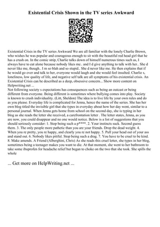 Existential Crisis Shown in the TV series Awkward
Existential Crisis in the TV series Awkward We are all familiar with the lonely Charlie Brown,
who wishes he was popular and courageous enough to sit with the beautiful red head girl that he
has a crush on. In the comic strip, Charlie talks down of himself numerous times such as, I
always have to eat alone because nobody likes me.. and I d give anything to talk with her.. She d
never like me, though.. I m so blah and so stupid.. She d never like me. He then explains that if
he would go over and talk to her, everyone would laugh and she would feel insulted. Charlie s,
loneliness, low quality of life, and negative self talk are all symptoms of his existential crisis. An
Existential Crisis can be described as a deep, obsessive concern... Show more content on
Helpwriting.net ...
Not following society s expectations has consequences such as being an outcast or being
different from everyone. Being different is sometimes where bullying comes into play. Society
is known to crush individuality. (Litt, Sheldon) The idea is to live life by your own rules and do
as you please. Everyday life is complicated for Jenna, hence the name of the series. She has her
own blog titled the invisible girl that she types in everyday about how her day went, similar to a
personal journal. When Jenna gets home from school on the second day, she is typing in her
blog as she reads the letter she received, a carefrontation letter . The letter states, Jenna, as you
are now, you could disappear and no one would notice. Below is a list of suggestions that you
should seriously consider: 1. Stop being such a p****. 2. Your instincts suck. Second guess
them. 3. The only people more pathetic than you are your friends. Drop the dead weight. 4.
When you re pretty, you re happy, and clearly you re not happy. 5. Pull your head out of your ass
and stand out. 6. Nobody likes pitiful. Stop being such a drag. 7. You have to be cruel to be kind.
8. Make amends. A Friend (Alberghini, Chris) As she reads this cruel letter, she types in her blog,
sometimes being a teenager makes you want to die. At that moment, she went to her bathroom to
take some ibuprofen for headache relief but began to choke on the two that she took. She spills the
whole
... Get more on HelpWriting.net ...
 