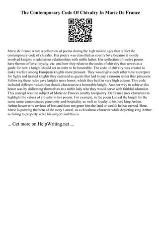 The Contemporary Code Of Chivalry In Marie De France
Marie de France wrote a collection of poems during the high middle ages that reflect the
contemporary code of chivalry. Her poetry was classified as courtly love because it mostly
involved knights in adulterous relationships with noble ladies. Her collection of twelve poems
have themes of love, loyalty, etc. and how they relate to the codes of chivalry that serves as a
guide for how a knight should act in order to be honorable. The code of chivalry was created to
make warfare among European knights more pleasant. They would give each other time to prepare
for fights and treated knights they captured as guests that had to pay a ransom rather than prisoners.
Following these rules gave knights more honor, which they held in very high esteem. This code
included different values that should characterize a honorable knight. Another way to achieve this
honor was by dedicating themselves to a noble lady who they would serve with faithful adoration.
This concept was the subject of Marie de Frances courtly lovepoetry. De France uses characters to
highlight the values of chivalry in her poems. For example, in the poem Lanval the knight by the
same name demonstrates generosity and hospitality as well as loyalty to his lord king Arthur.
Arthur however is envious of him and does not grant him the land or wealth he has earned. Here,
Marie is painting the hero of the story Lanval, as a chivalrous character while depicting king Arthur
as failing to properly serve his subject and thus is
... Get more on HelpWriting.net ...
 