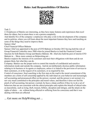 Roles And Responsibilities Of Batelco
Task 2:
2.1Employees of Batelco are interesting, as they have many features and experiences that excel
them for others, but in return there is not a person completely.
And identify five of the company s employees who play a role in the development of the company
and its policies, where you will learn about the most important features they have and touching on
some of the things they need to improve them:
Sameer Altaf
Chief Financial Officer Bahrain
Sameer Altaf was appointed to the post of CFO Bahrain in October 2013 having held the role of
Group Financial Controller since 2008 when he joined Batelco to lead the Financial Control
function for both Batelco Group and Batelco Bahrain. Mr. Altaf also held the post of interim CFO
Bahrain in ... Show more content on Helpwriting.net ...
Batelco respects the interests of its customers and meet their obligations with them and do not
prepare them, but what they can do.
Company: Batelco use the proper tools to control the transfer of confidential and sensitive
information inside and outside the company. And do not deliberately disclose public information
relating to its business or its agents or employees, unless it is linked to the provision of services to
their customers, or at the request of its customers, or as required by law.
Control of conscience :Soul searching is the first step on the road to the moral commitment of the
members are a form of self censorship applied by the individual on your behavior and increasingly
self accounting and pronounced effect on the person s normal, and the person is not normal, it is
not very much committed to the principles and moral values, and therefore it does not feel the
pinch of self accounting, but person s normal, he faces a sharp conflicts if they try to do a set of
behaviors that are not consistent with the ethical principles and explain this breach of ethical rules
as masculinity, such as lying, theft, treason, bribery, deception and intrigue, and the attack on the
rights of others ... etc. without being affected or suffering from his conscience and that it was
dealing with them are affected
... Get more on HelpWriting.net ...
 